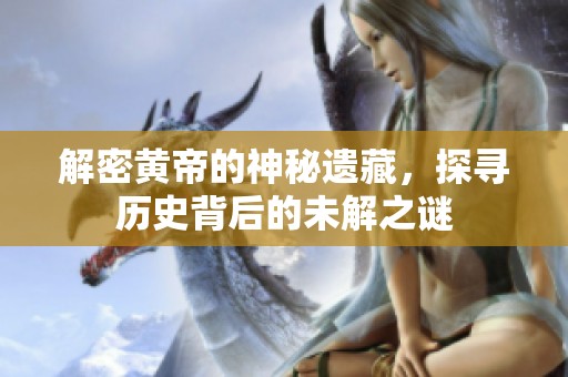 解密黄帝的神秘遗藏，探寻历史背后的未解之谜