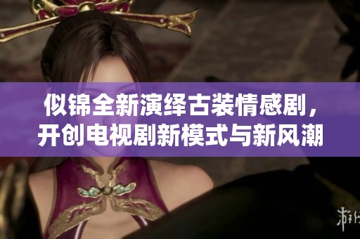 似锦全新演绎古装情感剧，开创电视剧新模式与新风潮