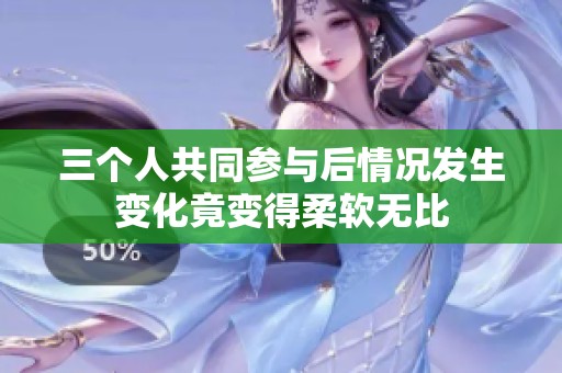 三个人共同参与后情况发生变化竟变得柔软无比