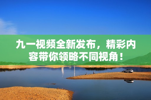 九一视频全新发布，精彩内容带你领略不同视角！