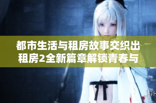 都市生活与租房故事交织出租房2全新篇章解锁青春与奋斗