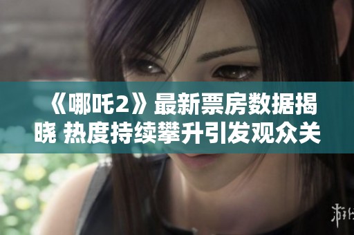 《哪吒2》最新票房数据揭晓 热度持续攀升引发观众关注