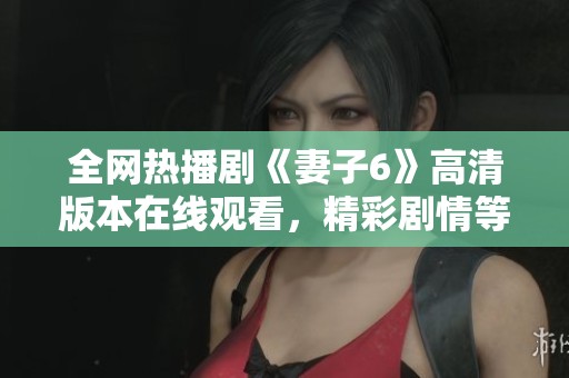 全网热播剧《妻子6》高清版本在线观看，精彩剧情等你来揭晓！