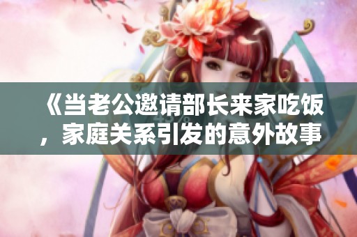 《当老公邀请部长来家吃饭，家庭关系引发的意外故事》