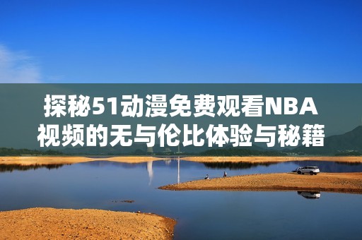 探秘51动漫免费观看NBA视频的无与伦比体验与秘籍解析