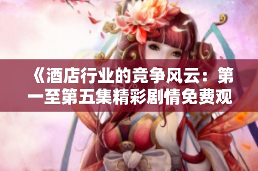 《酒店行业的竞争风云：第一至第五集精彩剧情免费观看》