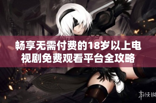 畅享无需付费的18岁以上电视剧免费观看平台全攻略