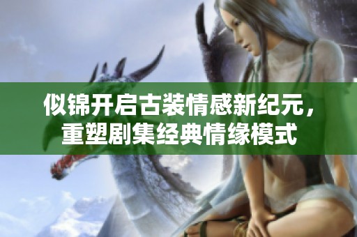 似锦开启古装情感新纪元，重塑剧集经典情缘模式