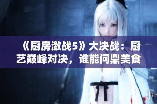《厨房激战5》大决战：厨艺巅峰对决，谁能问鼎美食之王