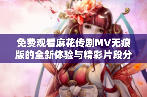 免费观看麻花传剧MV无痕版的全新体验与精彩片段分享