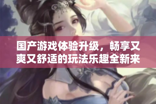 国产游戏体验升级，畅享又爽又舒适的玩法乐趣全新来袭