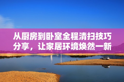 从厨房到卧室全程清扫技巧分享，让家居环境焕然一新