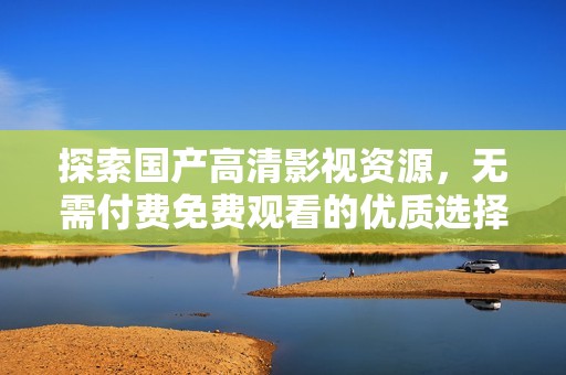 探索国产高清影视资源，无需付费免费观看的优质选择