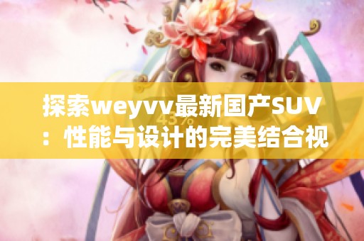 探索weyvv最新国产SUV：性能与设计的完美结合视频展示