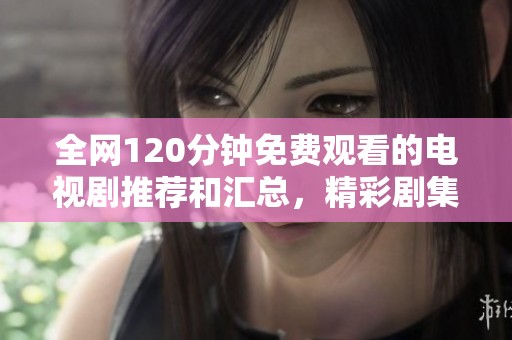全网120分钟免费观看的电视剧推荐和汇总，精彩剧集一网打尽