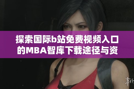探索国际b站免费视频入口的MBA智库下载途径与资源技巧