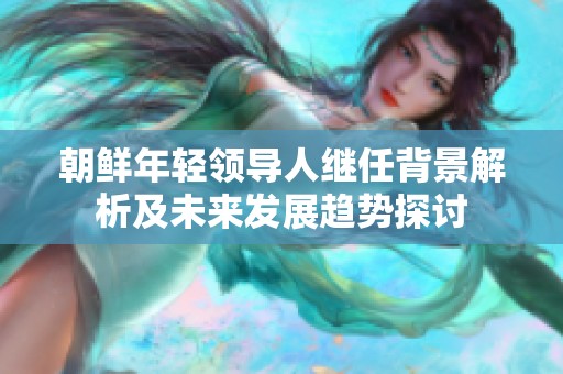 朝鲜年轻领导人继任背景解析及未来发展趋势探讨