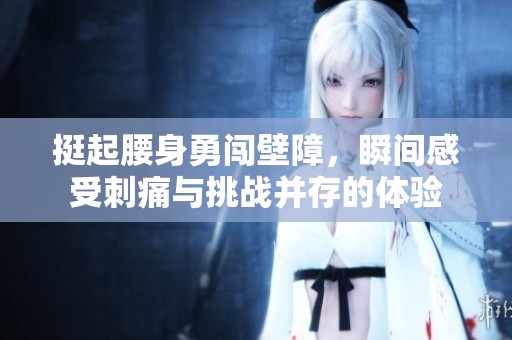挺起腰身勇闯壁障，瞬间感受刺痛与挑战并存的体验