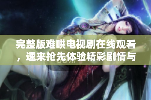 完整版难哄电视剧在线观看，速来抢先体验精彩剧情与感人故事