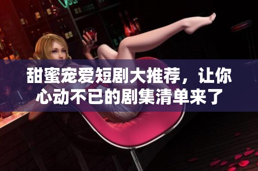 甜蜜宠爱短剧大推荐，让你心动不已的剧集清单来了