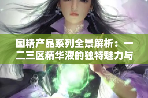 国精产品系列全景解析：一二三区精华液的独特魅力与功效