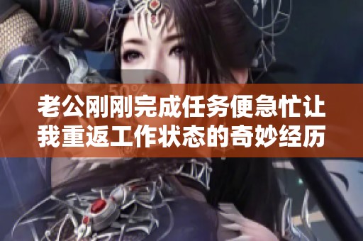 老公刚刚完成任务便急忙让我重返工作状态的奇妙经历