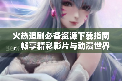 火热追剧必备资源下载指南，畅享精彩影片与动漫世界