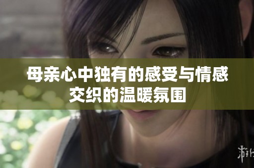 母亲心中独有的感受与情感交织的温暖氛围