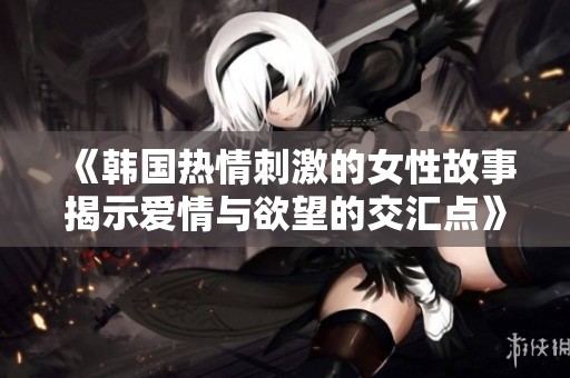《韩国热情刺激的女性故事揭示爱情与欲望的交汇点》