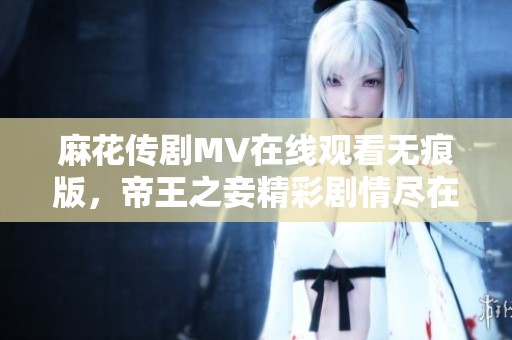 麻花传剧MV在线观看无痕版，帝王之妾精彩剧情尽在其中