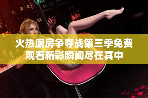 火热厨房争夺战第三季免费观看精彩瞬间尽在其中