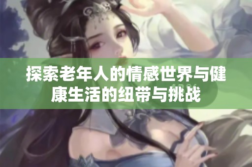 探索老年人的情感世界与健康生活的纽带与挑战