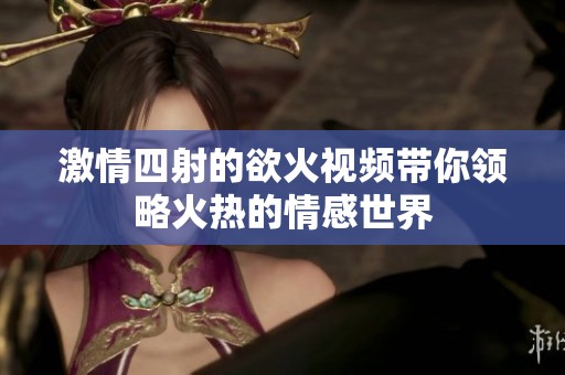 激情四射的欲火视频带你领略火热的情感世界