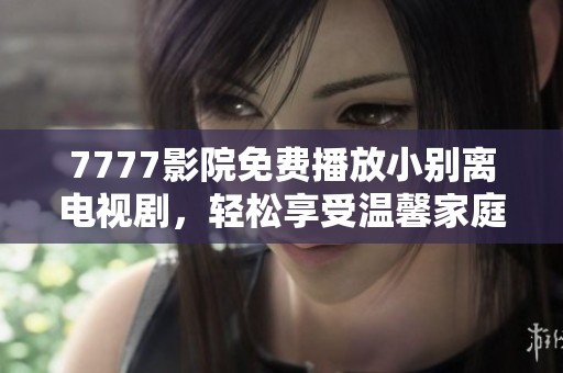 7777影院免费播放小别离电视剧，轻松享受温馨家庭情感故事