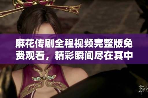 麻花传剧全程视频完整版免费观看，精彩瞬间尽在其中