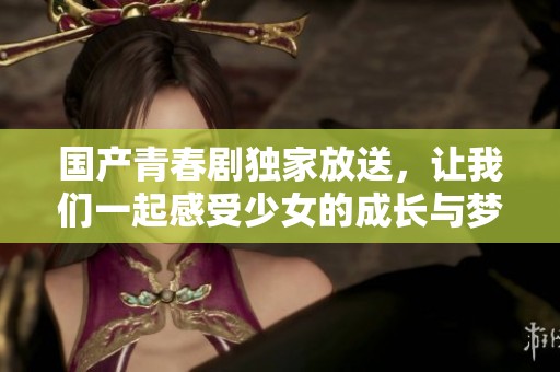 国产青春剧独家放送，让我们一起感受少女的成长与梦想