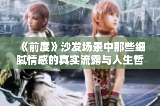 《前度》沙发场景中那些细腻情感的真实流露与人生哲理探讨