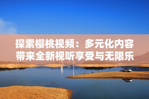 探索樱桃视频：多元化内容带来全新视听享受与无限乐趣