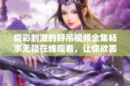 精彩刺激的好吊视频全集畅享无阻在线观看，让你欲罢不能