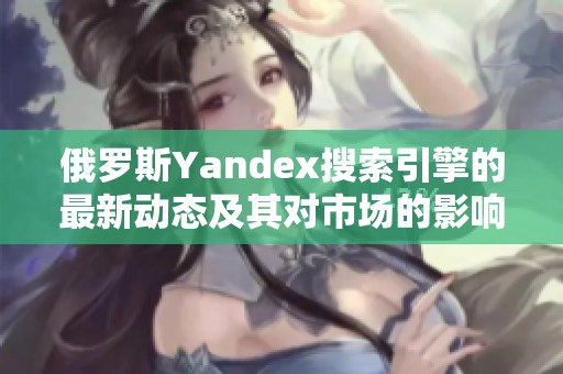俄罗斯Yandex搜索引擎的最新动态及其对市场的影响分析