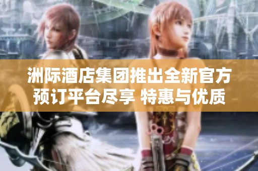 洲际酒店集团推出全新官方预订平台尽享 特惠与优质服务