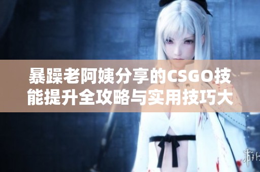 暴躁老阿姨分享的CSGO技能提升全攻略与实用技巧大全