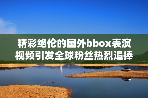 精彩绝伦的国外bbox表演视频引发全球粉丝热烈追捧和热议