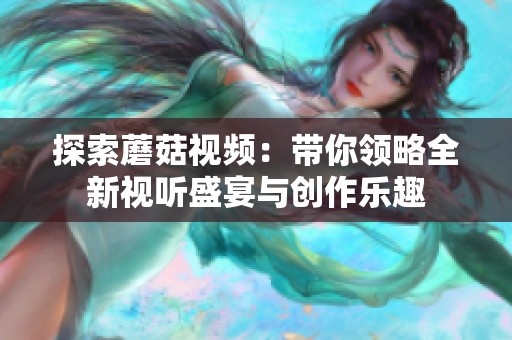 探索蘑菇视频：带你领略全新视听盛宴与创作乐趣