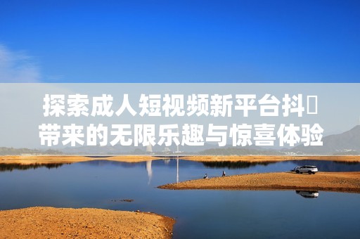 探索成人短视频新平台抖抈带来的无限乐趣与惊喜体验