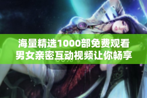 海量精选1000部免费观看男女亲密互动视频让你畅享无尽欢愉