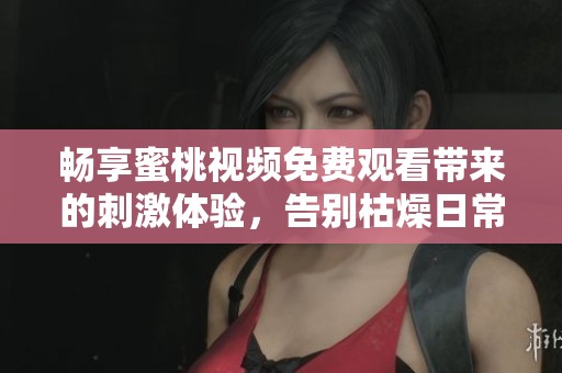 畅享蜜桃视频免费观看带来的刺激体验，告别枯燥日常！