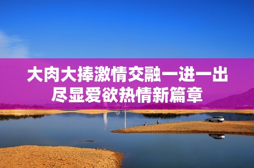 大肉大捧激情交融一进一出尽显爱欲热情新篇章