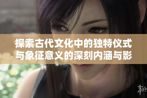 探索古代文化中的独特仪式与象征意义的深刻内涵与影响