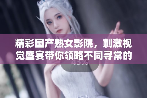 精彩国产熟女影院，刺激视觉盛宴带你领略不同寻常的感官体验